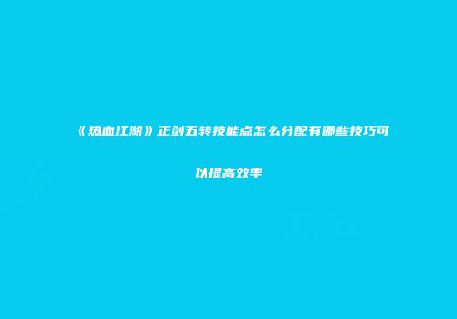《热血江湖》正剑五转技能点怎么分配有哪些技巧可以提高效率