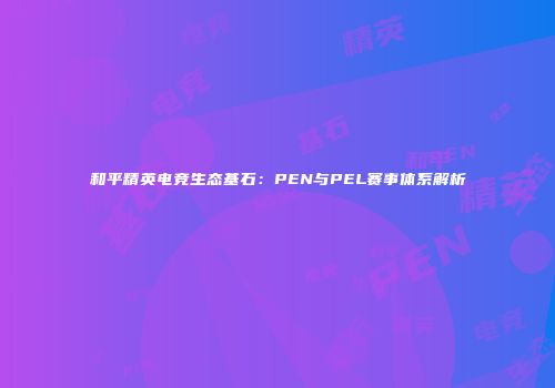和平精英电竞生态基石：PEN与PEL赛事体系解析