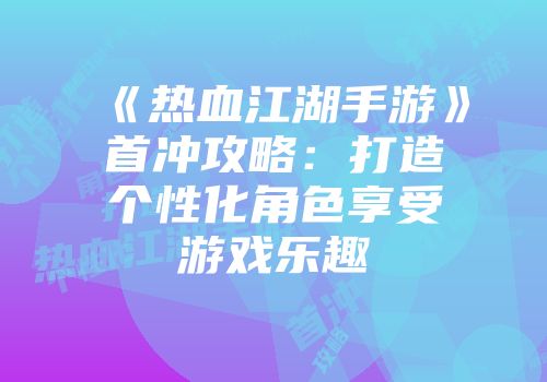 《热血江湖手游》首冲攻略：打造个性化角色享受游戏乐趣