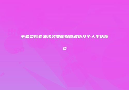 王者荣耀老帅出装策略深度解析及个人生活趣谈