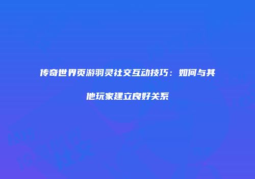 传奇世界页游羽灵社交互动技巧：如何与其他玩家建立良好关系