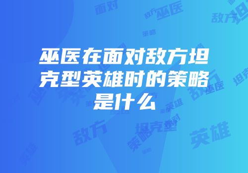 巫医在面对敌方坦克型英雄时的策略是什么