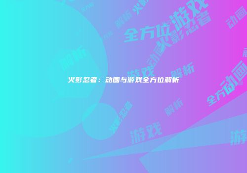 火影忍者：动画与游戏全方位解析