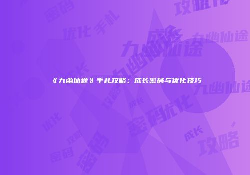 《九幽仙途》手札攻略：成长密码与优化技巧