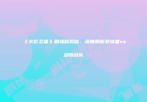 《火影忍者》剧场版揭秘：深度解析豪快者vs动物战队