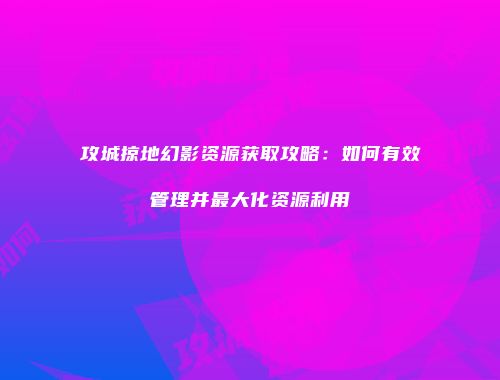 攻城掠地幻影资源获取攻略：如何有效管理并最大化资源利用