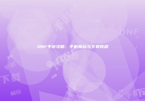 DNF手游攻略：手机畅玩与下载教程