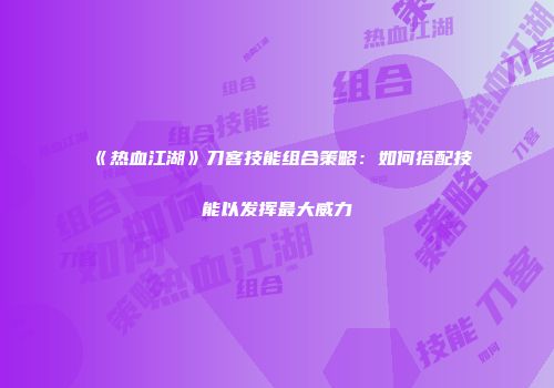 《热血江湖》刀客技能组合策略：如何搭配技能以发挥最大威力