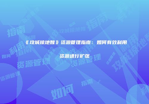 《攻城掠地魏》资源管理指南：如何有效利用资源进行扩张