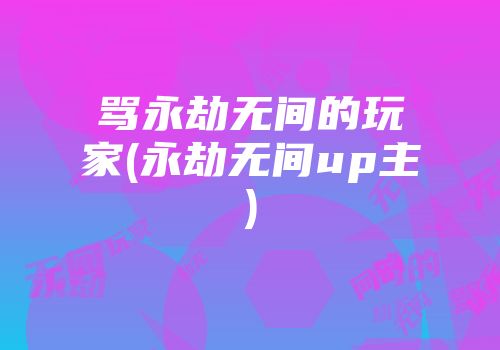 骂永劫无间的玩家(永劫无间up主)