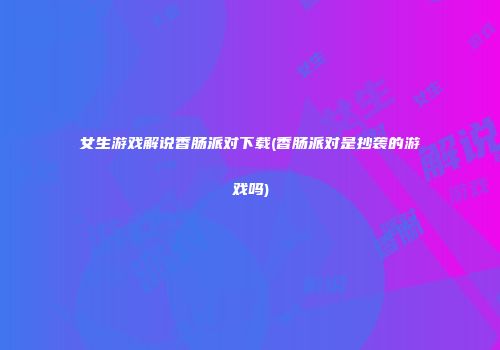 女生游戏解说香肠派对下载(香肠派对是抄袭的游戏吗)
