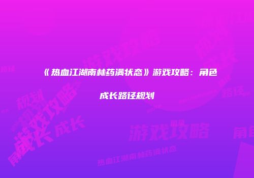 《热血江湖南林药满状态》游戏攻略:角色成长路径规划