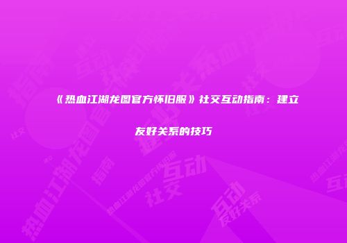 《热血江湖龙图官方怀旧服》社交互动指南：建立友好关系的技巧