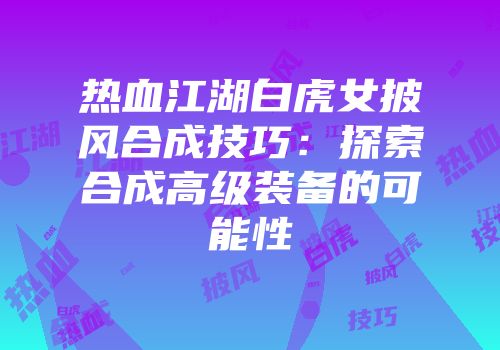 热血江湖白虎女披风合成技巧:探索合成高级装备的可能性