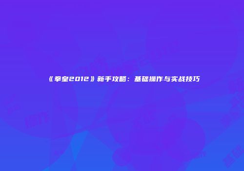 《拳皇2012》新手攻略：基础操作与实战技巧
