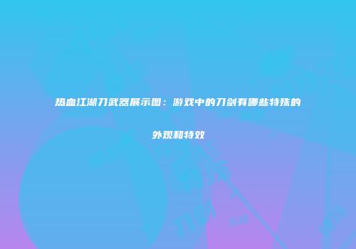 热血江湖刀武器展示图：游戏中的刀剑有哪些特殊的外观和特效
