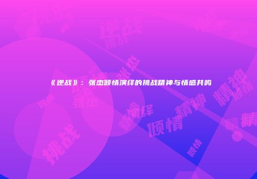 《逆战》：张杰倾情演绎的挑战精神与情感共鸣