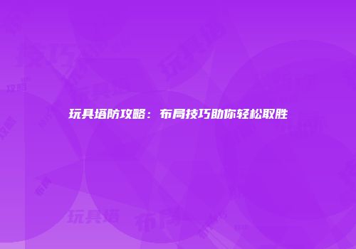 玩具塔防攻略：布局技巧助你轻松取胜