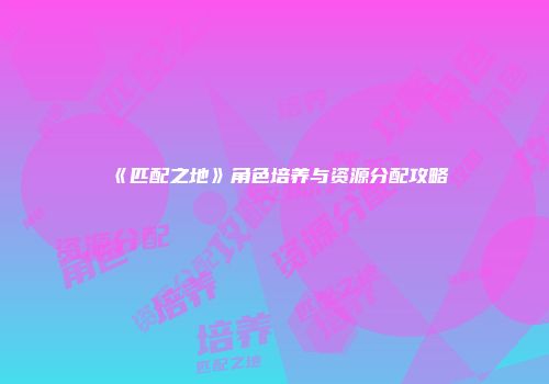 《匹配之地》角色培养与资源分配攻略