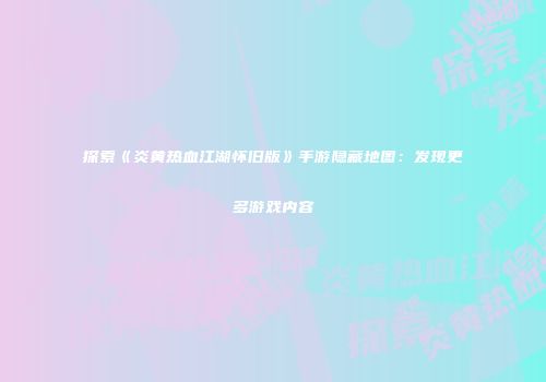 探索《炎黄热血江湖怀旧版》手游隐藏地图：发现更多游戏内容