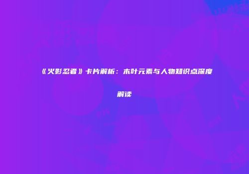 《火影忍者》卡片解析：木叶元素与人物知识点深度解读