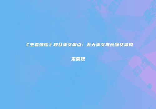 《王者荣耀》峡谷美女盘点：五大美女与长腿女神风采展现