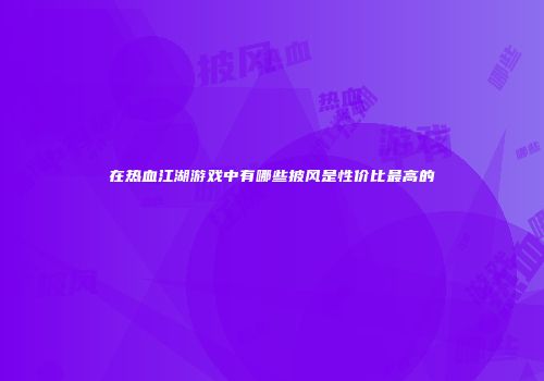 在热血江湖游戏中有哪些披风是性价比最高的