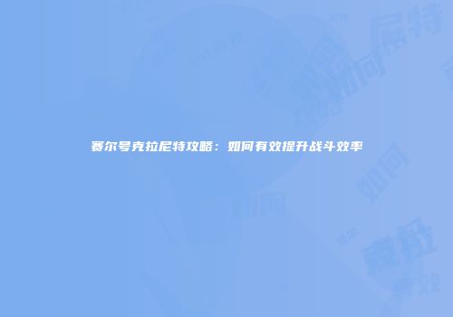 赛尔号克拉尼特攻略：如何有效提升战斗效率