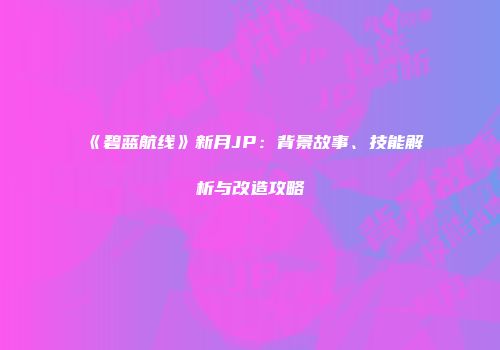 《碧蓝航线》新月JP：背景故事、技能解析与改造攻略