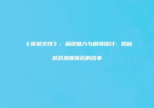 《穿越火线》：角色魅力与剧情探讨：揭秘游戏热度背后的故事