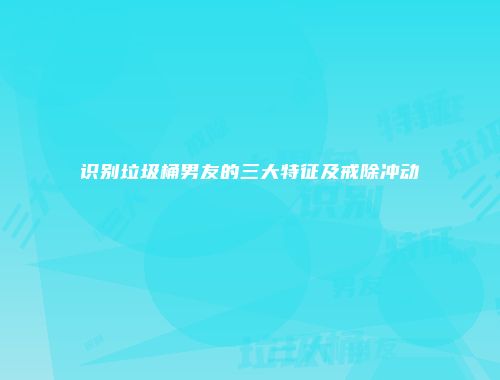 识别垃圾桶男友的三大特征及戒除冲动