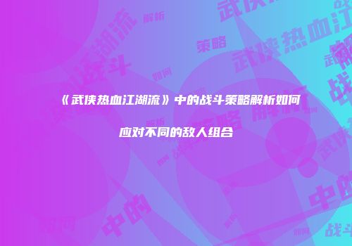 《武侠热血江湖流》中的战斗策略解析如何应对不同的敌人组合