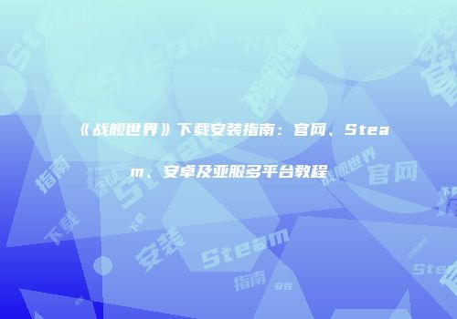 《战舰世界》下载安装指南：官网、Steam、安卓及亚服多平台教程