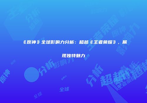 《原神》全球影响力分析：超越《王者荣耀》，展现独特魅力