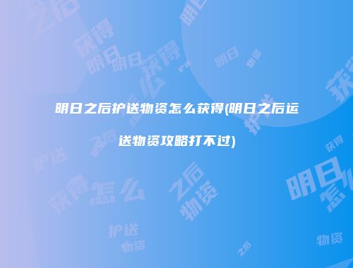 明日之后护送物资怎么获得(明日之后运送物资攻略打不过)