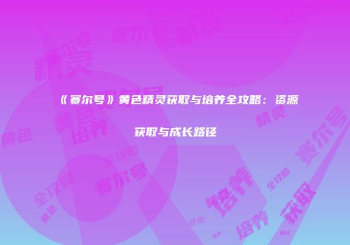 《赛尔号》黄色精灵获取与培养全攻略：资源获取与成长路径