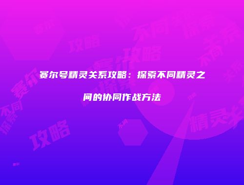 赛尔号精灵关系攻略:探索不同精灵之间的协同作战方法
