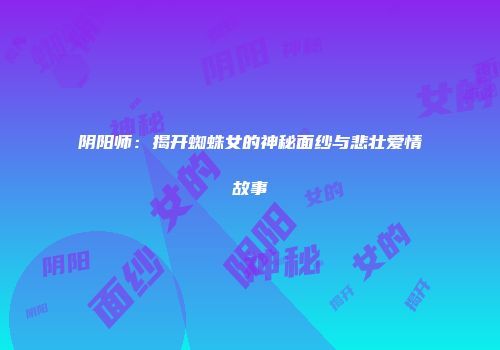 阴阳师：揭开蜘蛛女的神秘面纱与悲壮爱情故事
