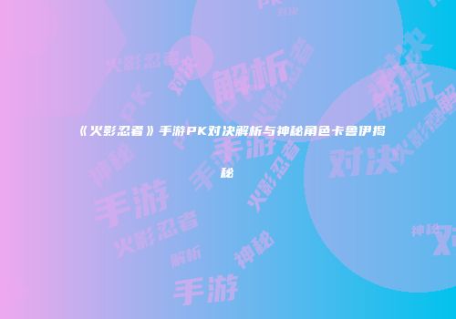 《火影忍者》手游PK对决解析与神秘角色卡鲁伊揭秘