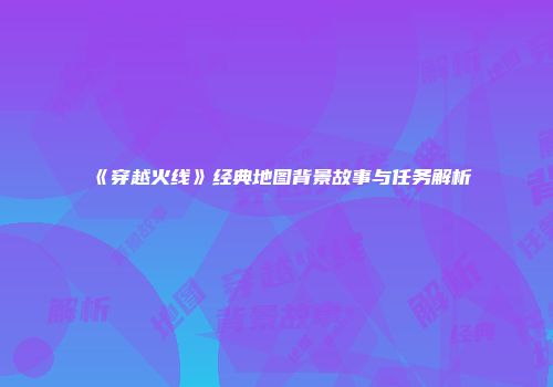 《穿越火线》经典地图背景故事与任务解析