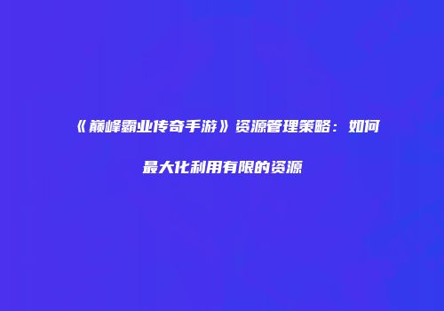 《巅峰霸业传奇手游》资源管理策略：如何最大化利用有限的资源