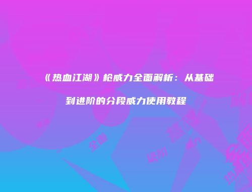 《热血江湖》枪威力全面解析：从基础到进阶的分段威力使用教程