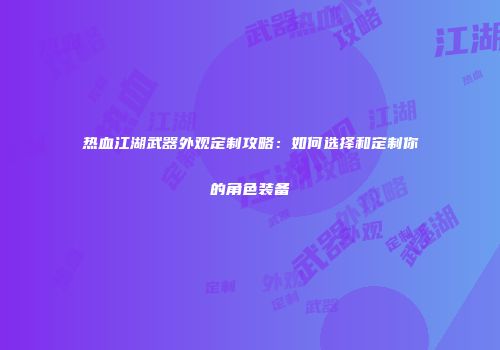 热血江湖武器外观定制攻略：如何选择和定制你的角色装备