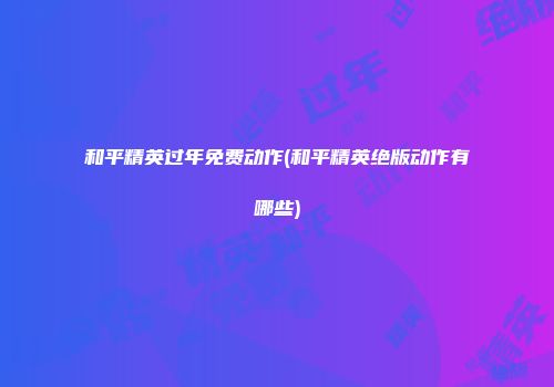 和平精英过年免费动作(和平精英绝版动作有哪些)