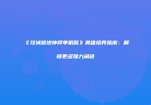 《攻城掠地神将单机版》英雄培养指南：解锁更多强力角色