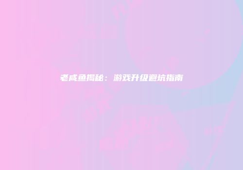 老咸鱼揭秘：游戏升级避坑指南