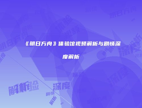 《明日方舟》体验馆视频解析与剧情深度解析