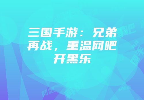 三国手游：兄弟再战，重温网吧开黑乐