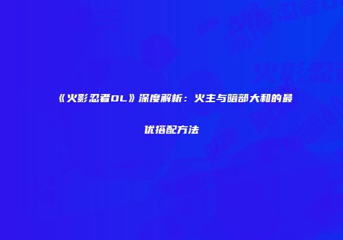 《火影忍者OL》深度解析：火主与暗部大和的最优搭配方法
