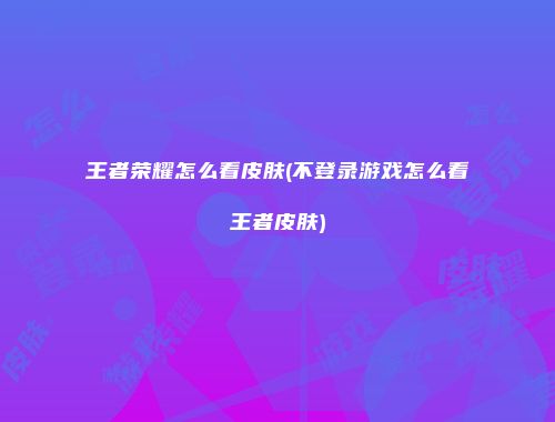 王者荣耀怎么看皮肤(不登录游戏怎么看王者皮肤)